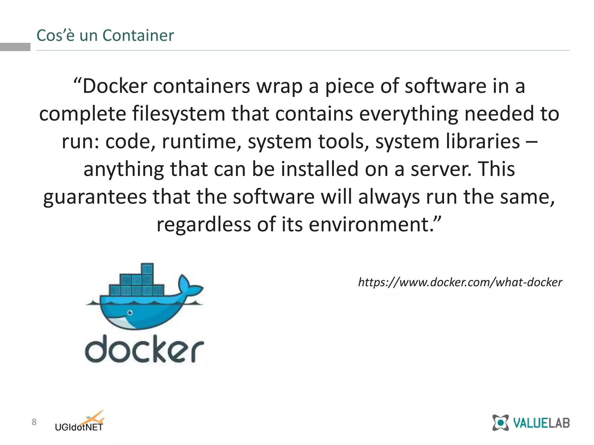 8
“Docker containers wrap a piece of software in a
complete filesystem that contains everything needed to
run: code, runtime, system tools, system libraries –
anything that can be installed on a server. This
guarantees that the software will always run the same,
regardless of its environment.”
https://www.docker.com/what-docker
Cos’è un Container
 