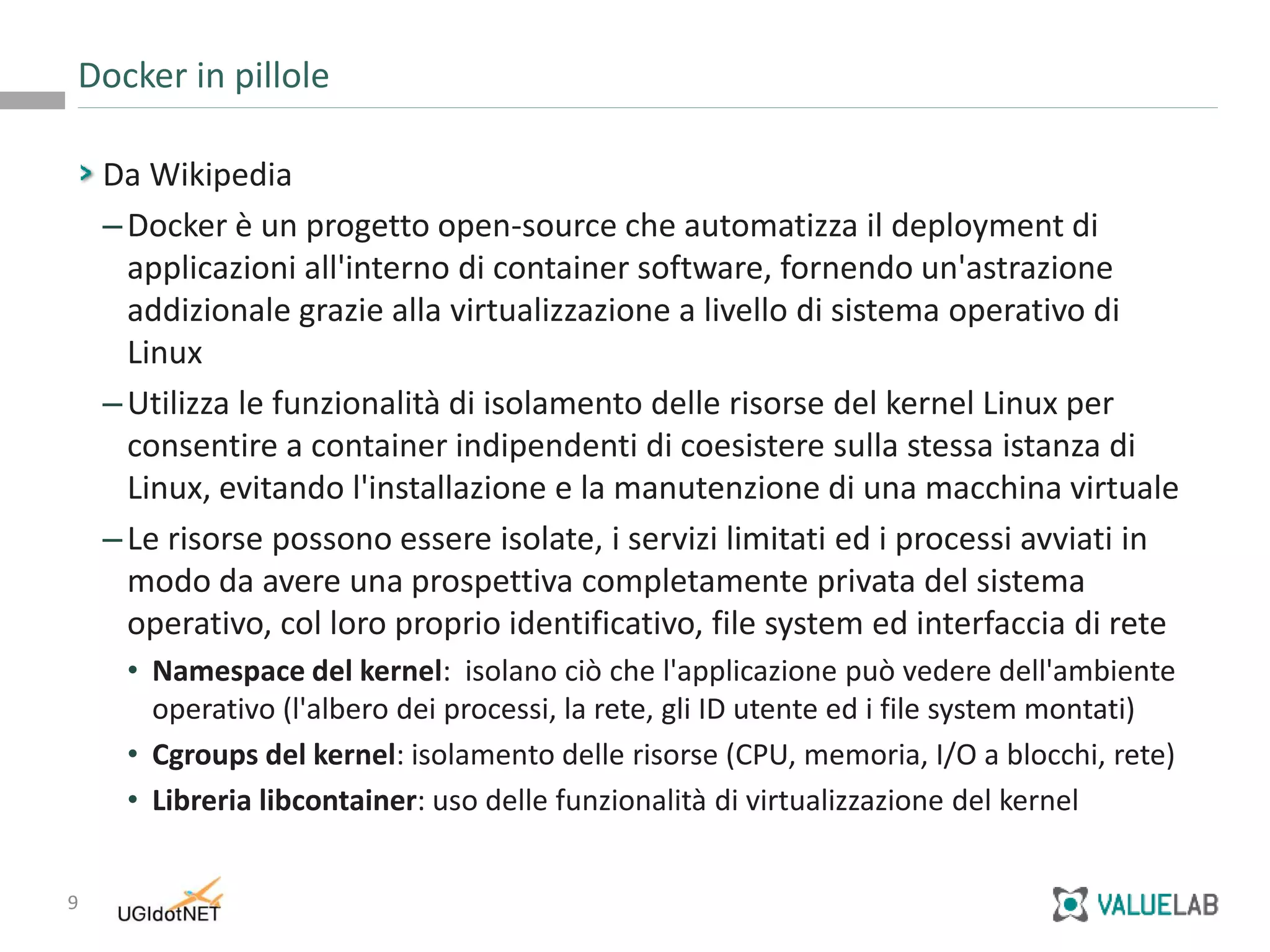 9
Da Wikipedia
–Docker è un progetto open-source che automatizza il deployment di
applicazioni all'interno di container software, fornendo un'astrazione
addizionale grazie alla virtualizzazione a livello di sistema operativo di
Linux
–Utilizza le funzionalità di isolamento delle risorse del kernel Linux per
consentire a container indipendenti di coesistere sulla stessa istanza di
Linux, evitando l'installazione e la manutenzione di una macchina virtuale
–Le risorse possono essere isolate, i servizi limitati ed i processi avviati in
modo da avere una prospettiva completamente privata del sistema
operativo, col loro proprio identificativo, file system ed interfaccia di rete
• Namespace del kernel: isolano ciò che l'applicazione può vedere dell'ambiente
operativo (l'albero dei processi, la rete, gli ID utente ed i file system montati)
• Cgroups del kernel: isolamento delle risorse (CPU, memoria, I/O a blocchi, rete)
• Libreria libcontainer: uso delle funzionalità di virtualizzazione del kernel
Docker in pillole
 