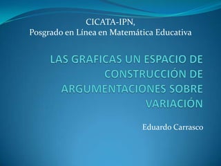 CICATA-IPN,  Posgrado en Línea en Matemática Educativa LAS GRAFICAS UN ESPACIO DE CONSTRUCCIÓN DE ARGUMENTACIONES SOBRE VARIACIÓN Eduardo Carrasco 
