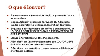 O que é louvor?
► É a mais sincera e franca EXALTAÇÃO a pessoa de Deus e
as suas obras.
► Elogiar, Aplaudir, Expressar Aprovação Ou Admiração,
Exaltar Com Palavras Ou Musica, Magnificar, Glorificar.
► Enquanto a adoração pode ser interna e contemplativa, O
LOUVOR É SEMPRE EXPRESSIVO E EXTROVERTIDO EM
SUA NATUREZA
► Louvor É Verbalizado Ou Dito Publicamente.
► Além disso, em (Salmos 66:8) mostra que LOUVOR DEVE
SER DECLARADO OU MANIFESTADO.
► É Ser sinceros e autênticos, Louvar com sensibilidade as
orientações de Deus.
 
