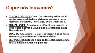 O que nós louvamos?
► O NOME DE DEUS. Quem Deus é e o que Ele faz. É
exaltar suas qualidades e atributos porque o nome
representa o caráter, revela algo sobre quem ele é.
► SUA PALAVRA. Quando ler as Escrituras reserve um
tempo para Louvar a Deus pelas palavras que estão
diante de você.
► SUAS OBRAS.Anuncie , louve os maravilhosos feitos
do Senhor,pois são obras extraordinários
► SEU PODER.Enaltecer o seu poder, celebramos o fato
de que nada é impossível para Ele.
 