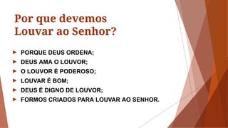 Por que devemos
Louvar ao Senhor?
► PORQUE DEUS ORDENA;
► DEUS AMA O LOUVOR;
► O LOUVOR É PODEROSO;
► LOUVAR É BOM;
► DEUS É DIGNO DE LOUVOR;
► FORMOS CRIADOS PARA LOUVAR AO SENHOR.
 