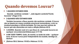 Quando devemos Louvar?
► 1-QUANDO ESTAMOS BEM.
Quando sentimos vontade.”…está alguém contente?Cante
louvores” (Tiago 5:13)
► 2-QUANDO NÃO ESTAMOS BEM
Também louvamos a Deus quando não sentimos vontade. O louvor
não se baseia em nossa condição emocional momentânea, e sim na
imutável grandeza e infinita bondade. Por isso que tem salmos de
louvor que são oferecidos em meio a aflição.(Salmos 42:5)
► 3-AGORA. Quando você vê o que Deus vê, você pode louva-lo em
qualquer circunstancias!(Habacuque 3:17-19)
► 4-EM TODO TEMPO. Cedo, de manhã, ou tarde da noite - qualquer
hora. O louvor nunca para! Independente da ocasião, bendiga ao
Senhor!
► (Salmos 58:8; Salmos 119:62 e Hebreus 13:15)
 