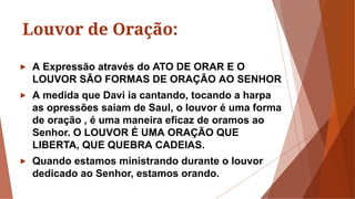 Louvor de Oração:
► A Expressão através do ATO DE ORAR E O
LOUVOR SÃO FORMAS DE ORAÇÃO AO SENHOR
► A medida que Davi ia cantando, tocando a harpa
as opressões saiam de Saul, o louvor é uma forma
de oração , é uma maneira eficaz de oramos ao
Senhor. O LOUVOR É UMA ORAÇÃO QUE
LIBERTA, QUE QUEBRA CADEIAS.
► Quando estamos ministrando durante o louvor
dedicado ao Senhor, estamos orando.
 