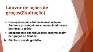Louvor de ações de
graças(Exaltação)
► Começamos um cântico de exaltação ao
Senhor e prosseguimos comtemplando a sua
grandeza, e glória.
► Independente das tribulações, mesmo assim
der graças ao Senhor.
► São louvores de gratidão.
 