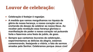 Louvor de celebração:
► Celebração é festejar é regozijar.
► A medida que vamos mergulhamos na riqueza da
glória da nossa herança, o nosso coração vai se
enchendo do desejo de celebrar ao nosso Deus. Ao
receber pela revelação essa herança gloriosa a
manifestação do poder o nosso coração vai pulsando
forte e fazermos uma festa de jubilo, de gozo.
► Sempre que cantamos louvores de celebração ,
experimentamos as delicias da alegria, estamos
comemorando, festejando a vitória, o fato de sermos
amados pelo Senhor. Celebramos porque Jesus vive!
 