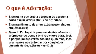 O que é Adoração:
► É um culto que presta a alguém ou a alguma
coisa que se atribui status de divindade.
► É um sentimento de amor extremo por algo ou
alguém.(Deus)
► Quando Paulo pede para os cristãos oferece o
próprio corpo como sacrifício vivo e agradável,
é porque muitas vezes nós não queremos, mas
precisamos nos entregar por completo a
vontade de Deus.(Romanos 12:2)
 