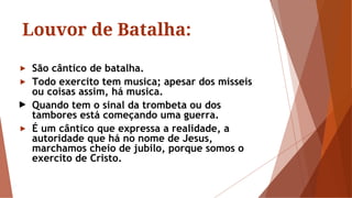 Louvor de Batalha:
► São cântico de batalha.
► Todo exercito tem musica; apesar dos misseis
ou coisas assim, há musica.
► Quando tem o sinal da trombeta ou dos
tambores está começando uma guerra.
► É um cântico que expressa a realidade, a
autoridade que há no nome de Jesus,
marchamos cheio de jubilo, porque somos o
exercito de Cristo.
 