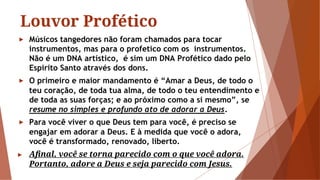 Louvor Profético
► Músicos tangedores não foram chamados para tocar
instrumentos, mas para o profetico com os instrumentos.
Não é um DNA artístico, é sim um DNA Profético dado pelo
Espirito Santo através dos dons.
► O primeiro e maior mandamento é “Amar a Deus, de todo o
teu coração, de toda tua alma, de todo o teu entendimento e
de toda as suas forças; e ao próximo como a si mesmo”, se
resume no simples e profundo ato de adorar a Deus.
► Para você viver o que Deus tem para você, é preciso se
engajar em adorar a Deus. E à medida que você o adora,
você é transformado, renovado, liberto.
► Aﬁnal, você se torna parecido com o que você adora.
Portanto, adore a Deus e seja parecido com Jesus.
 