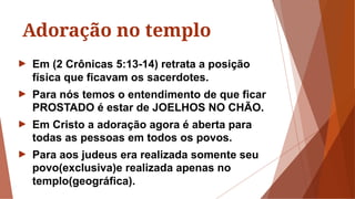 Adoração no templo
► Em (2 Crônicas 5:13-14) retrata a posição
física que ficavam os sacerdotes.
► Para nós temos o entendimento de que ficar
PROSTADO é estar de JOELHOS NO CHÃO.
► Em Cristo a adoração agora é aberta para
todas as pessoas em todos os povos.
► Para aos judeus era realizada somente seu
povo(exclusiva)e realizada apenas no
templo(geográfica).
 