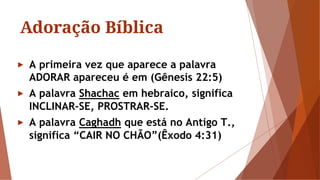 Adoração Bíblica
► A primeira vez que aparece a palavra
ADORAR apareceu é em (Gênesis 22:5)
► A palavra Shachac em hebraico, significa
INCLINAR-SE, PROSTRAR-SE.
► A palavra Caghadh que está no Antigo T.,
significa “CAIR NO CHÃO”(Êxodo 4:31)
 