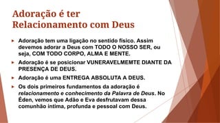 Adoração é ter
Relacionamento com Deus
► Adoração tem uma ligação no sentido físico. Assim
devemos adorar a Deus com TODO O NOSSO SER, ou
seja, COM TODO CORPO, ALMA E MENTE.
► Adoração é se posicionar VUNERAVELMEMTE DIANTE DA
PRESENÇA DE DEUS.
► Adoração é uma ENTREGA ABSOLUTA A DEUS.
► Os dois primeiros fundamentos da adoração é
relacionamento e conhecimento da Palavra de Deus. No
Éden, vemos que Adão e Eva desfrutavam dessa
comunhão íntima, profunda e pessoal com Deus.
 