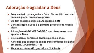 Adoração é agradar a Deus
► Fomos criado para agradar a Deus. Ele decidiu nos criar
para sua gloria, proposito e prazer.
► Ele tem anseios e desejos.(Apocalipse 4:11)
► Dar satisfação a Deus é o primeiro proposito de nossas
vidas.
► Adoração é ALGO VERDADEIRO que oferecemos para
agradar a Deus.
► Deus colocou partículas divinas quando o criou.
► A medida que adoramos somos transformados de glória
em glória. (2 Corintios 3:18)
► Voce se torna aquilo que adora.G.K.Beale
 