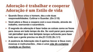 Adoração é trabalhar e cooperar
Adoração é um Estilo de vida
► Quando Deus criou o homem, deu a ele duas
responsabilidades: Cultivar e Guardar. (Gn 2:15)
► Você adora a Deus e coopera com a sua missão, através do
trabalho, exercendo o sacerdócio.
► O segredo da adoração é fazer todas as coisas como se fosse
para Jesus em todo tempo do dia. Se você parar para pensar,
vai perceber que nos tempos tempo suficiente para fazer
tudo que a gente precisa no dia.(Cl 3:23) (Ec 3:1)
► A essência da Adoração não é apenas louvar a Deus com
músicas e instrumentos , mas é uma vida de completa
rendição ao Senhor.
 
