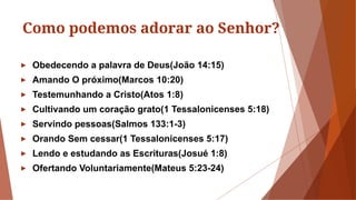 Como podemos adorar ao Senhor?
► Obedecendo a palavra de Deus(João 14:15)
► Amando O próximo(Marcos 10:20)
► Testemunhando a Cristo(Atos 1:8)
► Cultivando um coração grato(1 Tessalonicenses 5:18)
► Servindo pessoas(Salmos 133:1-3)
► Orando Sem cessar(1 Tessalonicenses 5:17)
► Lendo e estudando as Escrituras(Josué 1:8)
► Ofertando Voluntariamente(Mateus 5:23-24)
 