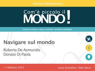 Alumni Mathematica

MONDO!
Com’è piccolo il

Come la scienza ci aiuta a risolvere i problemi quotidiani


Navigare sul mondo
Roberta De Asmundis
Donato Di Paola

15 febbraio 2014

Liceo Scientiﬁco “Aldo Moro”

 