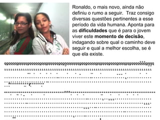 Ronaldo, o mais novo, ainda não definiu o rumo a seguir.  Traz consigo diversas questões pertinentes a esse período da vida humana. Aponta para as  dificuldades  que é para o jovem viver este  momento de decisão , indagando sobre qual o caminho deve seguir e qual a melhor escolha, se é que ela existe.  ” “”  