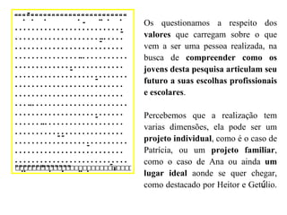 Os questionamos a respeito dos  valores  que carregam sobre o que vem a ser uma pessoa realizada, na busca de  compreender como os jovens desta pesquisa articulam seu futuro a suas escolhas profissionais e escolares . Percebemos que a realização tem varias dimensões, ela pode ser um  projeto individual , como é o caso de Patrícia, ou um  projeto familiar , como o caso de Ana ou ainda  um lugar ideal  aonde se quer chegar, como destacado por Heitor e Get ú lio.  “” 