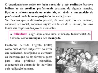 O questionamento sobre  ser bem sucedido  e  ser realizado  buscava  balizar se as escolhas profissionais  estavam, de alguma maneira,  ligadas a valores morais ou materiais , ou ainda  a um modelo de profissional  ou de  homem projetado  por estes jovens.  Verificamos que a dimensão pessoal, da realização do ser humano, enquanto ser social, enquanto sujeito em busca de si mesmo, foi uma tônica das respostas dos jovens estudantes.  Conforme defende Frigotto (2005) como “um direito subjetivo” do viver em sociedade, reforçando o elemento da incerteza que há em formar alguém para uma profissão específica, esquecendo da dimensão do indivíduo e da realização humana.  A  felicidade  surge aqui como uma dimensão fundamental do humano, como  um lugar a ser alcançado .  