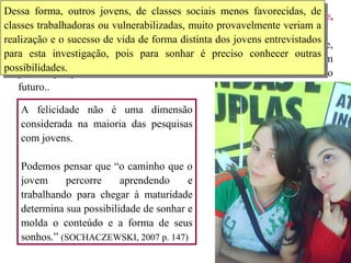 Sonhar é inventar um futuro e, portanto, intervindo na realidade, inventar um mundo possível.  Embora tenha aparecido com destaque nesta pesquisa, a felicidade, considerada em sua dimensão de realização de vida, é encontrada em poucas pesquisas revisadas, nunca relacionada com o trabalho ou o futuro..  A felicidade não é uma dimensão considerada na maioria das pesquisas com jovens.  Podemos pensar que “o caminho que o jovem percorre aprendendo e trabalhando para chegar à maturidade determina sua possibilidade de sonhar e molda o conteúdo e a forma de seus sonhos.”  (SOCHACZEWSKI, 2007 p. 147) Dessa forma, outros jovens, de classes sociais menos favorecidas, de classes trabalhadoras ou vulnerabilizadas, muito provavelmente veriam a realização e o sucesso de vida de forma distinta dos jovens entrevistados para esta investigação, pois para sonhar é preciso conhecer outras possibilidades.  