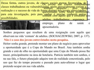 Dessa forma, outros jovens, de classes sociais menos favorecidas, de classes trabalhadoras ou vulnerabilizadas, muito provavelmente veriam a realização e o sucesso de vida de forma distinta dos jovens entrevistados para esta investigação, pois para sonhar é preciso conhecer outras possibilidades.  Os jovens das classes trabalhadoras “sonham pequeno”, pois quando questionadas sobre futuro profissional, sonham com aquilo que é cotidiano dos adultos trabalhadores: segurança no emprego, plano de saúde e aposentadoria.  Sonhos pequenos que resultam de uma resignação com aquilo que observam na vida ‘comum’ de adultos. (SOCHACZEWSKI, 2007, p. 137).   Não é o caso dos jovens entrevistados nesta pesquisa. Heitor sonha grande, pretende montar um plano de negócio para aproveitar a oportunidade que é a Copa do Mundo no Brasil. Ana também sonha grande e está de olho na oportunidade que uma Copa do Mundo possa lhe trazer, principalmente na área de hotelaria.  Patrícia também tem sonhos, e na sua fala, o futuro planejado adquire tom de realidade concretizada, pelo uso que faz do tempo presente e passado para auto-afirmar o lugar que pretende ocupar em sua vida adulta.   