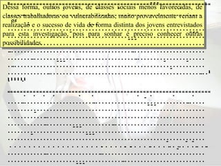 Dessa forma, outros jovens, de classes sociais menos favorecidas, de classes trabalhadoras ou vulnerabilizadas, muito provavelmente veriam a realização e o sucesso de vida de forma distinta dos jovens entrevistados para esta investigação, pois para sonhar é preciso conhecer outras possibilidades.  “   “ 