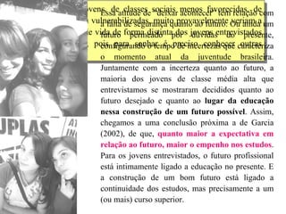 Dessa forma, outros jovens, de classes sociais menos favorecidas, de classes trabalhadoras ou vulnerabilizadas, muito provavelmente veriam a realização e o sucesso de vida de forma distinta dos jovens entrevistados para esta investigação, pois para sonhar é preciso conhecer outras possibilidades.  Essa atitude de “deixar acontecer” tem relação com a falta de segurança quanto ao futuro. Ou ainda um futuro permeado por dúvidas do presente,  configurando o tempo de incertezas que caracteriza o momento atual da juventude brasileira.  Juntamente com a incerteza quanto ao futuro, a maioria dos jovens de classe média alta que entrevistamos se mostraram decididos quanto ao futuro desejado e quanto ao  lugar da educação nessa construção de um futuro possível . Assim, chegamos a uma conclusão próxima a de Garcia (2002), de que,  quanto maior a expectativa em relação ao futuro, maior o empenho nos estudos . Para os jovens entrevistados, o futuro profissional está intimamente ligado a educação no presente. E a construção de um bom futuro está ligado a continuidade dos estudos, mas precisamente a um (ou mais) curso superior.  
