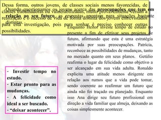 Dessa forma, outros jovens, de classes sociais menos favorecidas, de classes trabalhadoras ou vulnerabilizadas, muito provavelmente veriam a realização e o sucesso de vida de forma distinta dos jovens entrevistados para esta investigação, pois para sonhar é preciso conhecer outras possibilidades.  Quando questionamos os jovens acerca das  preocupações que tem em relação ao seu futuro , as respostas apontam para situações bastante distintas.  Enquanto Heitor investe tempo de estudo no presente a fim de efetivar seus projetos de futuro, afirmando que esta é uma estratégia motivada por suas preocupações. Patrícia, reconhece as possibilidades de mudanças, tanto no mercado quanto em seus planos.  Getúlio reafirma o lugar da felicidade como objetivo a ser alcançado em sua vida adulta. Ronaldo explicita uma atitude menos dirigente em relação aos rumos que a vida pode tomar, sendo coerente ao reafirmar um futuro que ainda não foi traçado ou planejado. Enquanto isso Ana dirige seu futuro profissional em direção a vida familiar que almeja, deixando as coisas simplesmente acontecer.  Investir tempo no estudo. Estar pronto para as mudanças. A felicidade como ideal a ser buscado. “ deixar acontecer”. 