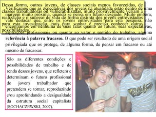 Dessa forma, outros jovens, de classes sociais menos favorecidas, de classes trabalhadoras ou vulnerabilizadas, muito provavelmente veriam a realização e o sucesso de vida de forma distinta dos jovens entrevistados para esta investigação, pois para sonhar é preciso conhecer outras possibilidades.  Verificamos que as expectativas dos jovens na atualidade estão dentro de uma margem muito próxima, quando se pensa em futuro desejado. Muito embora, vale destacar que, entre os jovens entrevistados para esta pesquisa, não encontramos em nenhuma de suas falas quanto ao futuro, suas expectativas, aspirações profissionais ou quanto ao valor e sentido do trabalho, alguma  referência à palavra fracasso.  O que pode ser resultado de uma origem social privilegiada que os protege, de alguma forma, de pensar em fracasso ou até mesmo de fracassar.  São as diferentes condições e possibilidades de trabalho e de renda desses jovens, que refletem e determinam o futuro profissional do jovem trabalhador que pretendem se tornar, reproduzindo e/ou aprofundando a desigualdade da estrutura social capitalista  (SOCHACZEWSKI, 2007).  
