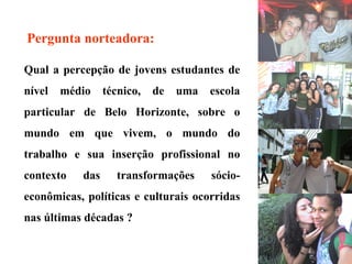 Qual a percepção de jovens estudantes de nível médio técnico, de uma escola particular de Belo Horizonte, sobre o mundo em que vivem, o mundo do trabalho e sua inserção profissional no contexto das transformações sócio-econômicas, políticas e culturais ocorridas nas últimas décadas ? Pergunta norteadora:   