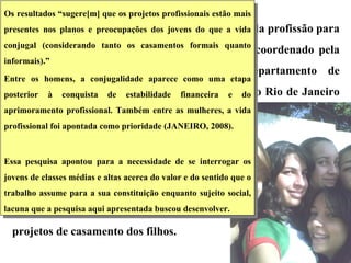 Pudemos constatar a importância do trabalho e da profissão para os jovens das classes médias e altas no estudo  coordenado pela psicóloga Terezinha Féres-Carneiro, do Departamento de Psicologia da Pontifícia Universidade Católica do Rio de Janeiro (PUC-Rio) ,  intitulado “ Conjugalidade dos pais e projetos de vida dos filhos frente ao laço conjugal” , que visava apreender a influência do casamento dos pais nos projetos de casamento dos filhos.  Os resultados “sugere[m] que os projetos profissionais estão mais presentes nos planos e preocupações dos jovens do que a vida conjugal (considerando tanto os casamentos formais quanto informais).”  Entre os homens, a conjugalidade aparece como uma etapa posterior à conquista de estabilidade financeira e do aprimoramento profissional. Também entre as mulheres, a vida profissional foi apontada como prioridade (JANEIRO, 2008).  Essa pesquisa apontou para a necessidade de se interrogar os jovens de classes médias e altas acerca do valor e do sentido que o trabalho assume para a sua constituição enquanto sujeito social, lacuna que a pesquisa aqui apresentada buscou desenvolver. 