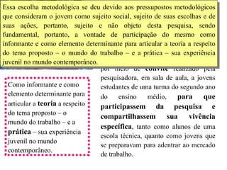 Os resultados apresentados a seguir foram obtidos a partir de  entrevistas individuais  realizadas com jovens estudantes voluntários. A  seleção se deu por meio de  convite  realizado pela pesquisadora, em sala de aula, a jovens estudantes de uma turma do segundo ano do ensino médio,  para que participassem da pesquisa e compartilhassem sua vivência específica , tanto como alunos de uma escola técnica, quanto como jovens que se preparavam para adentrar ao mercado de trabalho.  Como informante e como elemento determinante para articular a  teoria  a respeito do tema proposto – o mundo do trabalho – e a  prática  – sua experiência juvenil no mundo contemporâneo.  Metodologia Essa escolha metodológica se deu devido aos pressupostos metodológicos que consideram o jovem como sujeito social, sujeito de suas escolhas e de suas ações, portanto, sujeito e não objeto desta pesquisa, sendo fundamental, portanto, a vontade de participação do mesmo como informante e como elemento determinante para articular a teoria a respeito do tema proposto – o mundo do trabalho – e a prática – sua experiência juvenil no mundo contemporâneo.  
