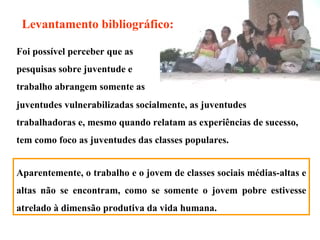 Levantamento bibliográfico: Foi possível perceber que as pesquisas sobre juventude e trabalho abrangem somente as juventudes vulnerabilizadas socialmente, as juventudes trabalhadoras e, mesmo quando relatam as experiências de sucesso, tem como foco as juventudes das classes populares.  Aparentemente, o trabalho e o jovem de classes sociais médias-altas e altas não se encontram, como se somente o jovem pobre estivesse atrelado à dimensão produtiva da vida humana.  