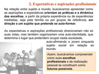 2. Expectativas e aspirações profissionais   Na relação entre sujeito e mundo, buscávamos apreender como as aspirações e expectativas  orientam as práticas e a dinâmica das escolhas , a partir da própria experiência ou de experiências mediadas, seja pela família ou por grupos de referência,  em direção a um sujeito que pretende se auto-formar .  As expectativas e aspirações profissionais direcionariam não só suas vidas, mas também organizariam uma auto-identidade, que determina o lugar que pretendem ocupar nesta sociedade,  auto-afirmando o jovem enquanto sujeito social em relação ao mundo.  Assim, buscávamos compreender como suas  escolhas profissionais  e de realização pessoal se constituem como  futuros possíveis . 