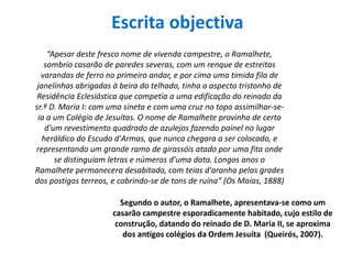 Escritaobjectiva“Apesar deste fresco nome de vivenda campestre, o Ramalhete, sombrio casarão de paredes severas, com um renque de estreitas varandas de ferro no primeiro andar, e por cima uma tímida fila de janelinhas abrigadas à beira do telhado, tinha o aspecto tristonho de Residência Eclesiástica que competia a uma edificação do reinado da sr.ª D. Maria I: com uma sineta e com uma cruz no topo assimilhar-se-ia a um Colégio de Jesuítas. O nome de Ramalhete provinha de certo d'um revestimento quadrado de azulejos fazendo painel no lugar heráldico do Escudo d'Armas, que nunca chegara a ser colocado, e representando um grande ramo de girassóis atado por uma fita onde se distinguiam letras e números d'uma data. Longos anos o Ramalhete permanecera desabitado, com teias d'aranha pelas grades dos postigos terreos, e cobrindo-se de tons de ruína” (Os Maias, 1888)Segundo o autor, o Ramalhete, apresentava-se como um casarãocampestreesporadicamentehabitado, cujoestilo de construção, datando do reinado de D. Maria II, se aproxima dos antigoscolégiosdaOrdemJesuíta  (Queirós, 2007). 