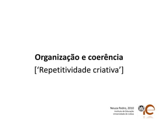Organização e coerência[‘Repetitividadecriativa’]Neuza Pedro, 2010Instituto de EducaçãoUniversidade de Lisboa