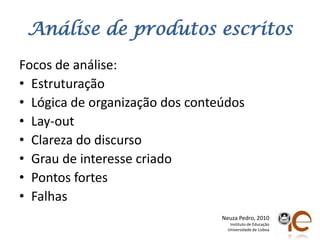 Análise de produtosescritosFocos de análise:EstruturaçãoLógica de organização dos conteúdosLay-outClareza do discursoGrau de interessecriadoPontos fortesFalhasNeuza Pedro, 2010Instituto de EducaçãoUniversidade de Lisboa