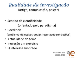 Qualidadedainvestigação(artigo, comunicação, poster)Sentido de cientificidade                 (orientadopeloparadigma)Coerência[problema-objectivos-design-resultados-conclusões]Actualidade do temaInovaçãoemexercícioO interessesuscitadoNeuza Pedro, 2010Instituto de EducaçãoUniversidade de Lisboa