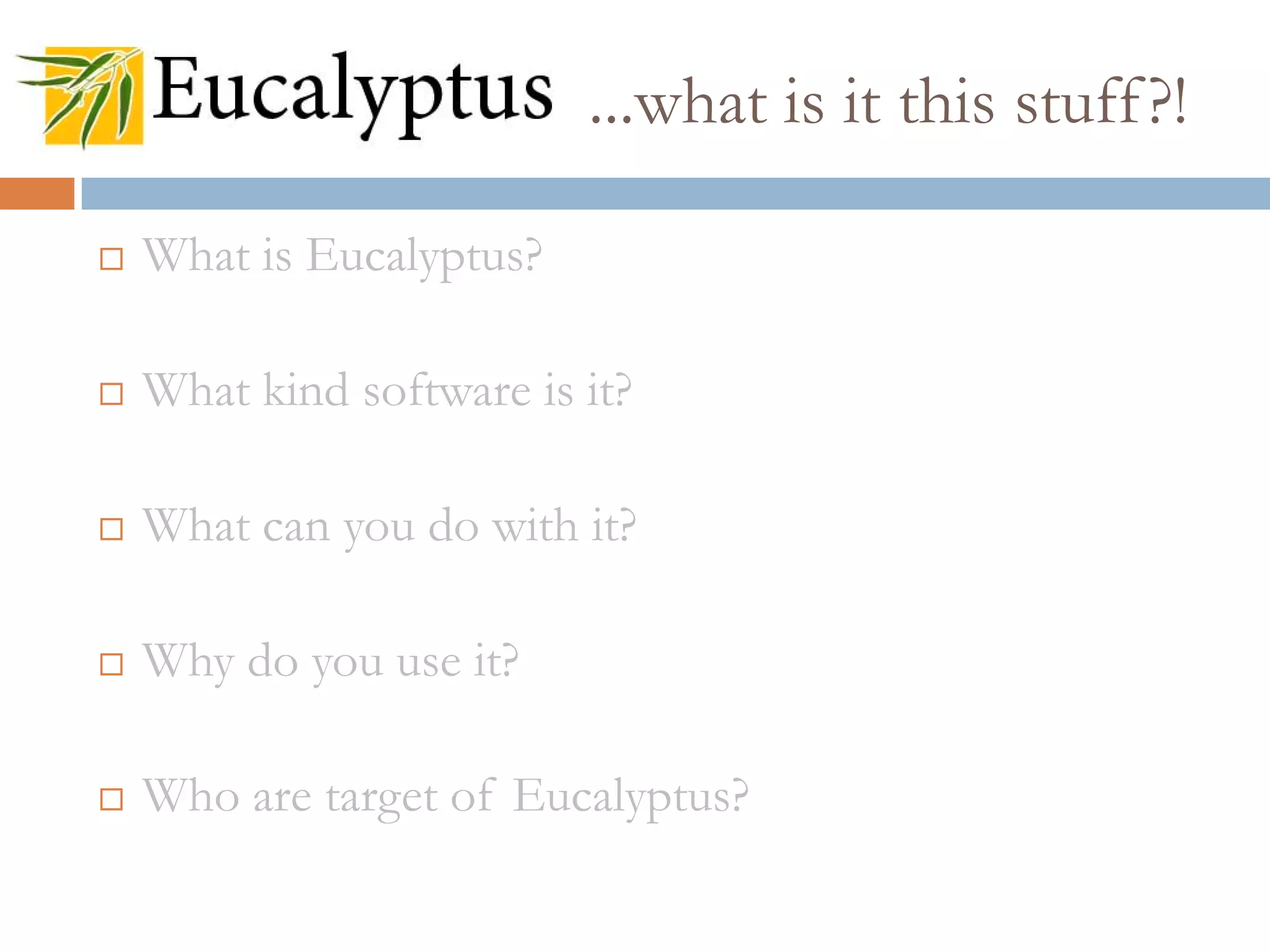  What is Eucalyptus?
 What kind software is it?
 What can you do with it?
 Why do you use it?
 Who are target of Eucalyptus?
...what is it this stuff?!
 