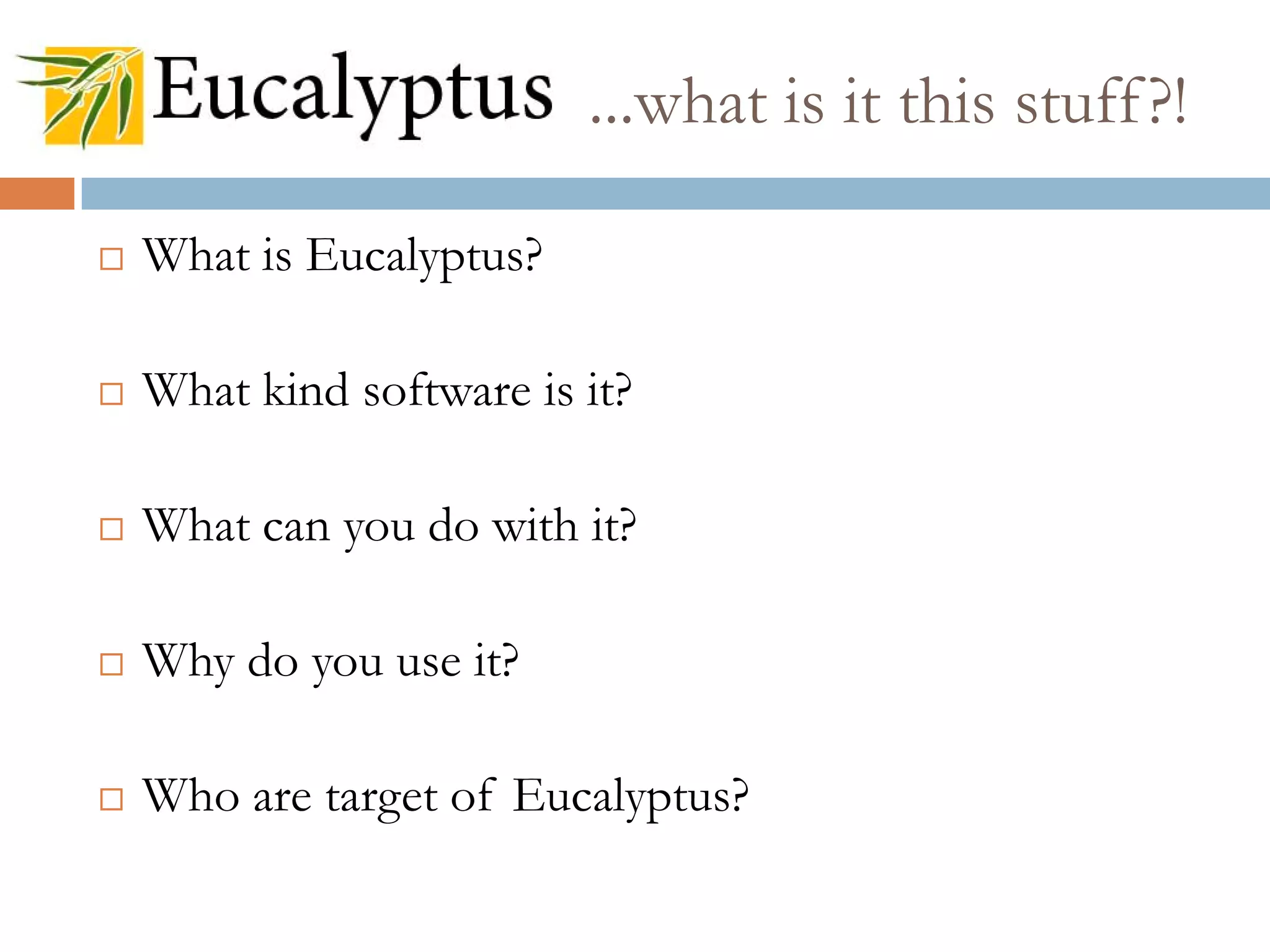  What is Eucalyptus?
 What kind software is it?
 What can you do with it?
 Why do you use it?
 Who are target of Eucalyptus?
...what is it this stuff?!
 