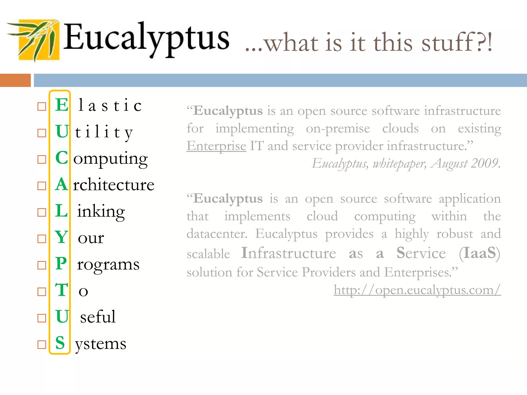 ...what is it this stuff?!
 E l a s t i c
 U t i l i t y
 C omputing
 A rchitecture
 L inking
 Y our
 P rograms
 T o
 U seful
 S ystems
“Eucalyptus is an open source software infrastructure
for implementing on-premise clouds on existing
Enterprise IT and service provider infrastructure.”
Eucalyptus, whitepaper, August 2009.
“Eucalyptus is an open source software application
that implements cloud computing within the
datacenter. Eucalyptus provides a highly robust and
scalable Infrastructure as a Service (IaaS)
solution for Service Providers and Enterprises.”
http://open.eucalyptus.com/
 
