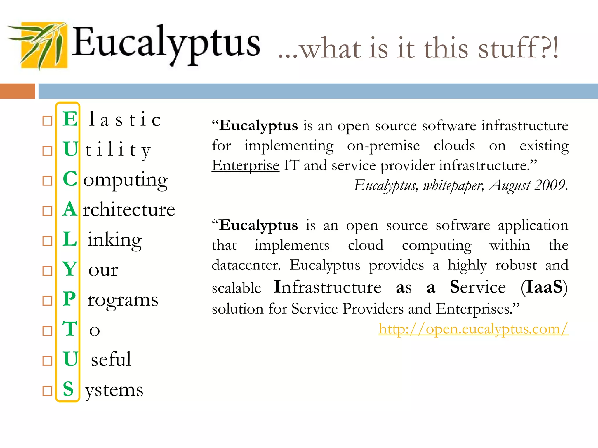 ...what is it this stuff?!
 E l a s t i c
 U t i l i t y
 C omputing
 A rchitecture
 L inking
 Y our
 P rograms
 T o
 U seful
 S ystems
“Eucalyptus is an open source software infrastructure
for implementing on-premise clouds on existing
Enterprise IT and service provider infrastructure.”
Eucalyptus, whitepaper, August 2009.
“Eucalyptus is an open source software application
that implements cloud computing within the
datacenter. Eucalyptus provides a highly robust and
scalable Infrastructure as a Service (IaaS)
solution for Service Providers and Enterprises.”
http://open.eucalyptus.com/
 