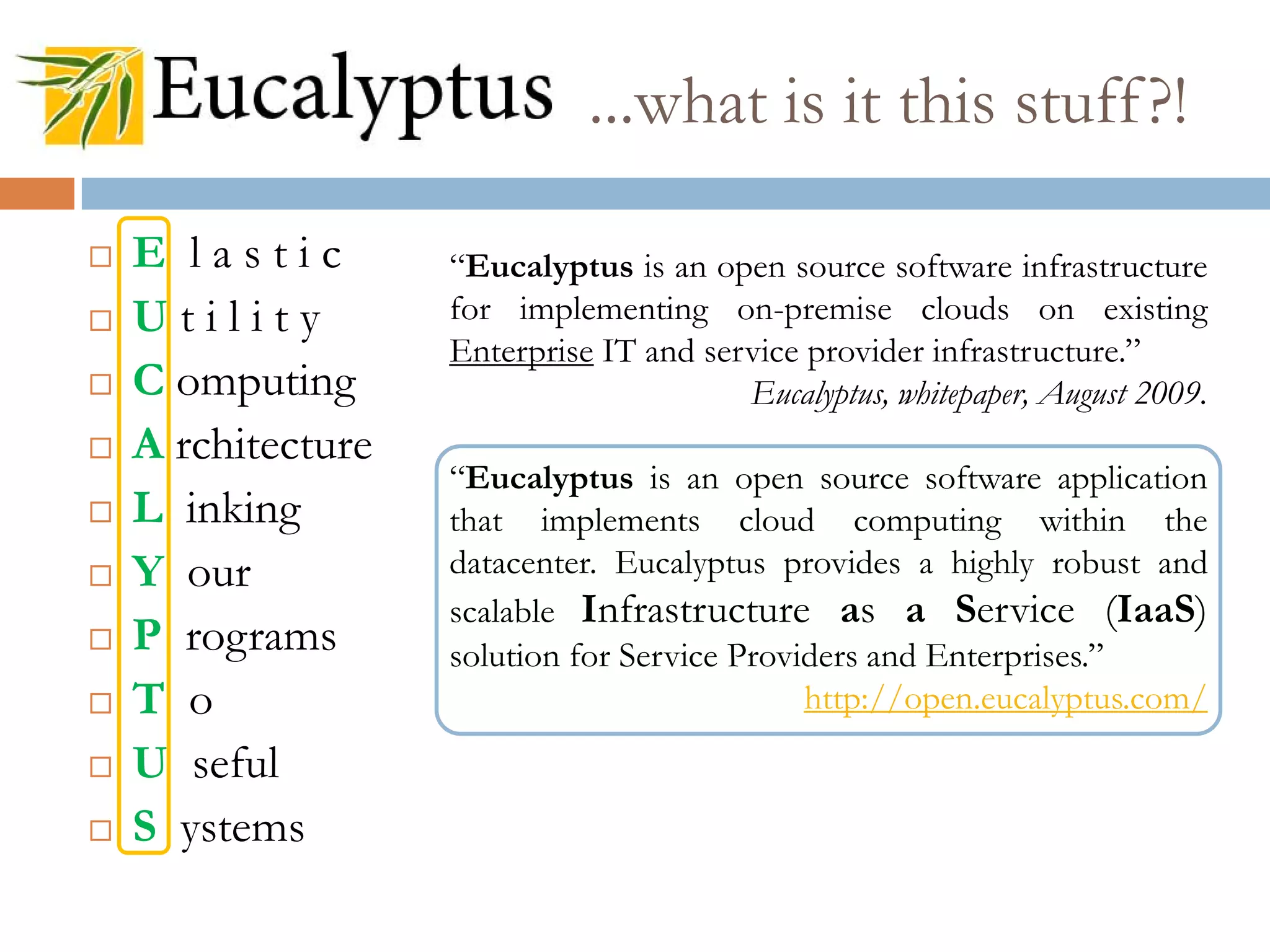 ...what is it this stuff?!
 E l a s t i c
 U t i l i t y
 C omputing
 A rchitecture
 L inking
 Y our
 P rograms
 T o
 U seful
 S ystems
“Eucalyptus is an open source software infrastructure
for implementing on-premise clouds on existing
Enterprise IT and service provider infrastructure.”
Eucalyptus, whitepaper, August 2009.
“Eucalyptus is an open source software application
that implements cloud computing within the
datacenter. Eucalyptus provides a highly robust and
scalable Infrastructure as a Service (IaaS)
solution for Service Providers and Enterprises.”
http://open.eucalyptus.com/
 