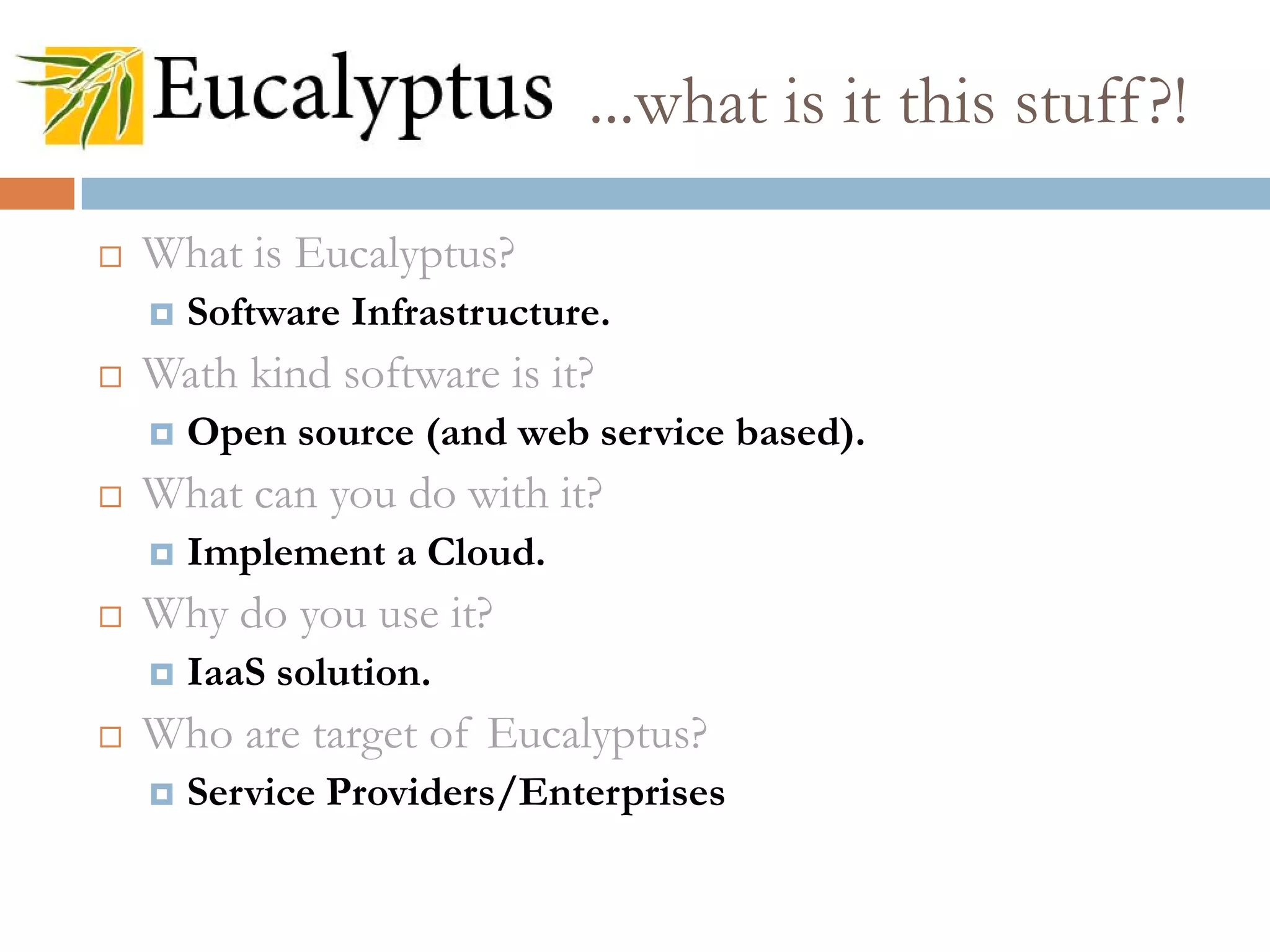  What is Eucalyptus?
 Software Infrastructure.
 Wath kind software is it?
 Open source (and web service based).
 What can you do with it?
 Implement a Cloud.
 Why do you use it?
 IaaS solution.
 Who are target of Eucalyptus?
 Service Providers/Enterprises
...what is it this stuff?!
 