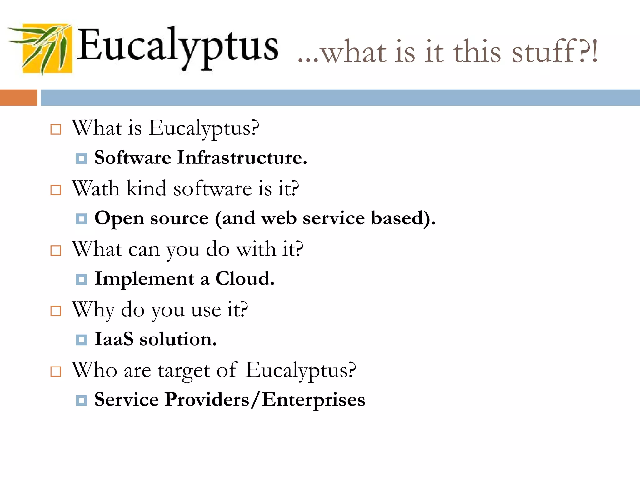 What is Eucalyptus?
 Software Infrastructure.
 Wath kind software is it?
 Open source (and web service based).
 What can you do with it?
 Implement a Cloud.
 Why do you use it?
 IaaS solution.
 Who are target of Eucalyptus?
 Service Providers/Enterprises
...what is it this stuff?!
 