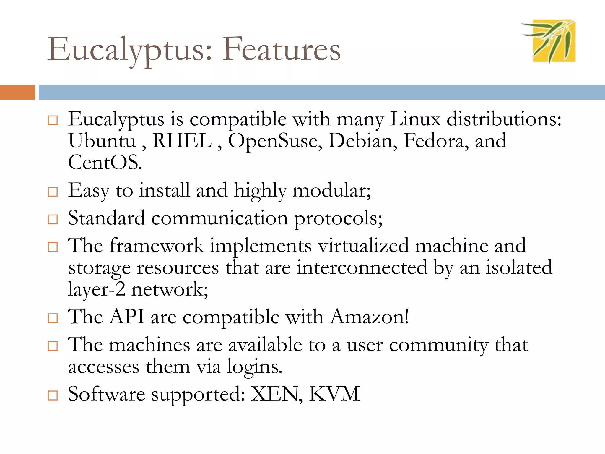 Eucalyptus: Features
 Eucalyptus is compatible with many Linux distributions:
Ubuntu , RHEL , OpenSuse, Debian, Fedora, and
CentOS.
 Easy to install and highly modular;
 Standard communication protocols;
 The framework implements virtualized machine and
storage resources that are interconnected by an isolated
layer-2 network;
 The API are compatible with Amazon!
 The machines are available to a user community that
accesses them via logins.
 Software supported: XEN, KVM
 
