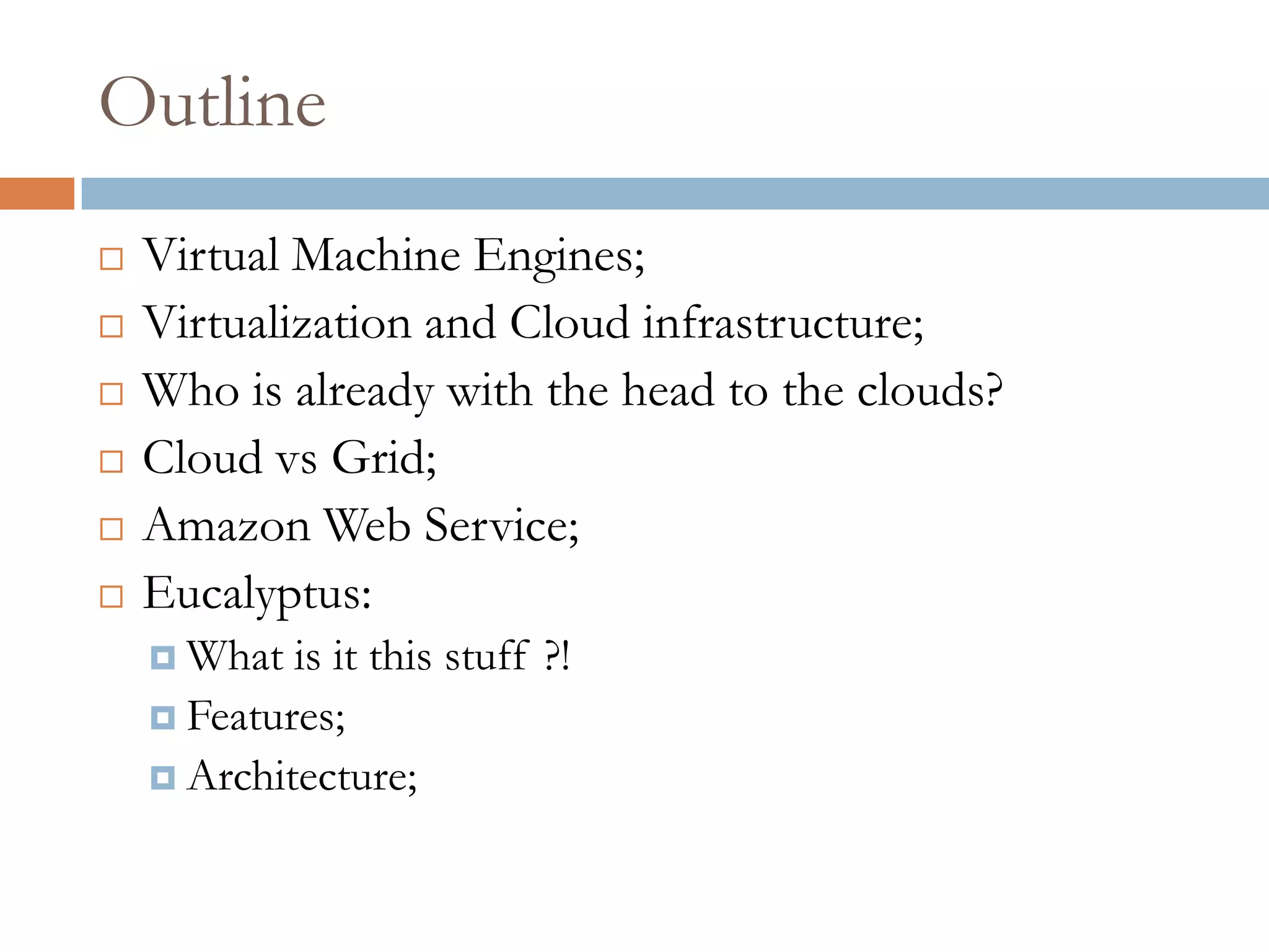 Outline
 Virtual Machine Engines;
 Virtualization and Cloud infrastructure;
 Who is already with the head to the clouds?
 Cloud vs Grid;
 Amazon Web Service;
 Eucalyptus:
 What is it this stuff ?!
 Features;
 Architecture;
 