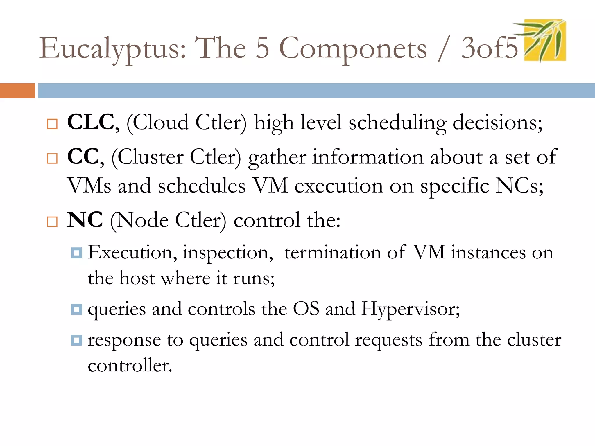 Eucalyptus: The 5 Componets / 3of5
 CLC, (Cloud Ctler) high level scheduling decisions;
 CC, (Cluster Ctler) gather information about a set of
VMs and schedules VM execution on specific NCs;
 NC (Node Ctler) control the:
 Execution, inspection, termination of VM instances on
the host where it runs;
 queries and controls the OS and Hypervisor;
 response to queries and control requests from the cluster
controller.
 