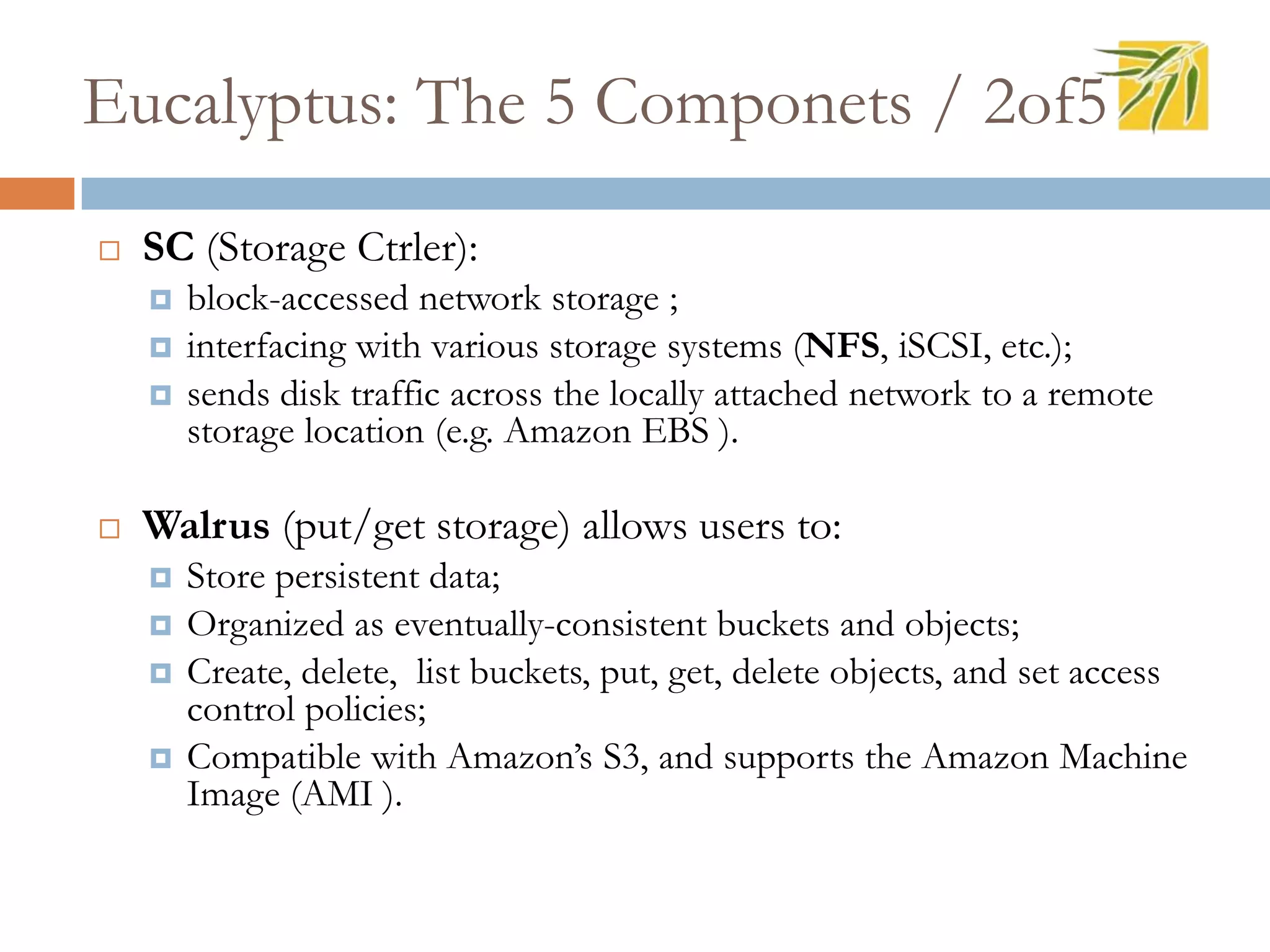 Eucalyptus: The 5 Componets / 2of5
 SC (Storage Ctrler):
 block-accessed network storage ;
 interfacing with various storage systems (NFS, iSCSI, etc.);
 sends disk traffic across the locally attached network to a remote
storage location (e.g. Amazon EBS ).
 Walrus (put/get storage) allows users to:
 Store persistent data;
 Organized as eventually-consistent buckets and objects;
 Create, delete, list buckets, put, get, delete objects, and set access
control policies;
 Compatible with Amazon’s S3, and supports the Amazon Machine
Image (AMI ).
 