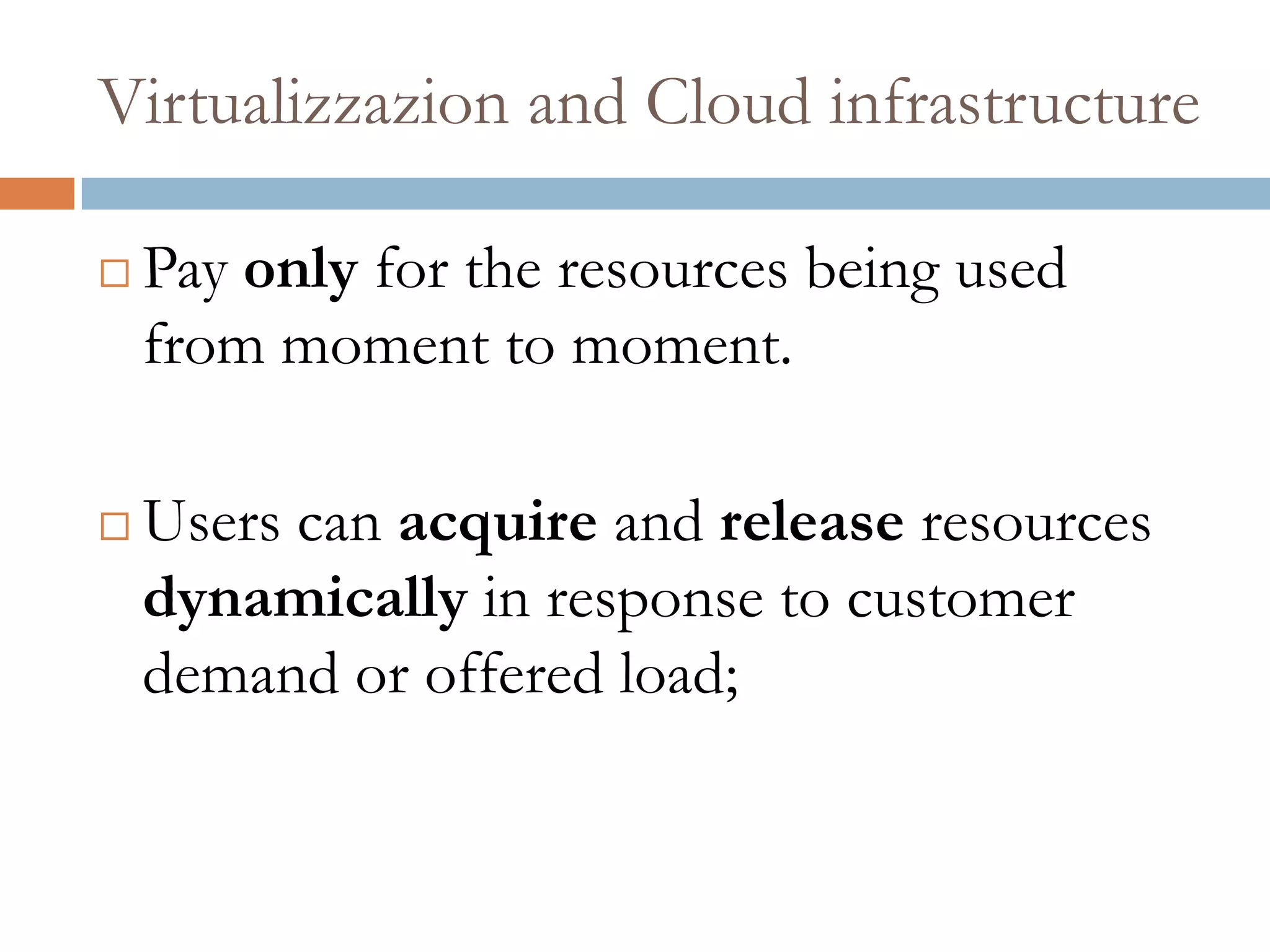 Virtualizzazion and Cloud infrastructure
 Pay only for the resources being used
from moment to moment.
 Users can acquire and release resources
dynamically in response to customer
demand or offered load;
 